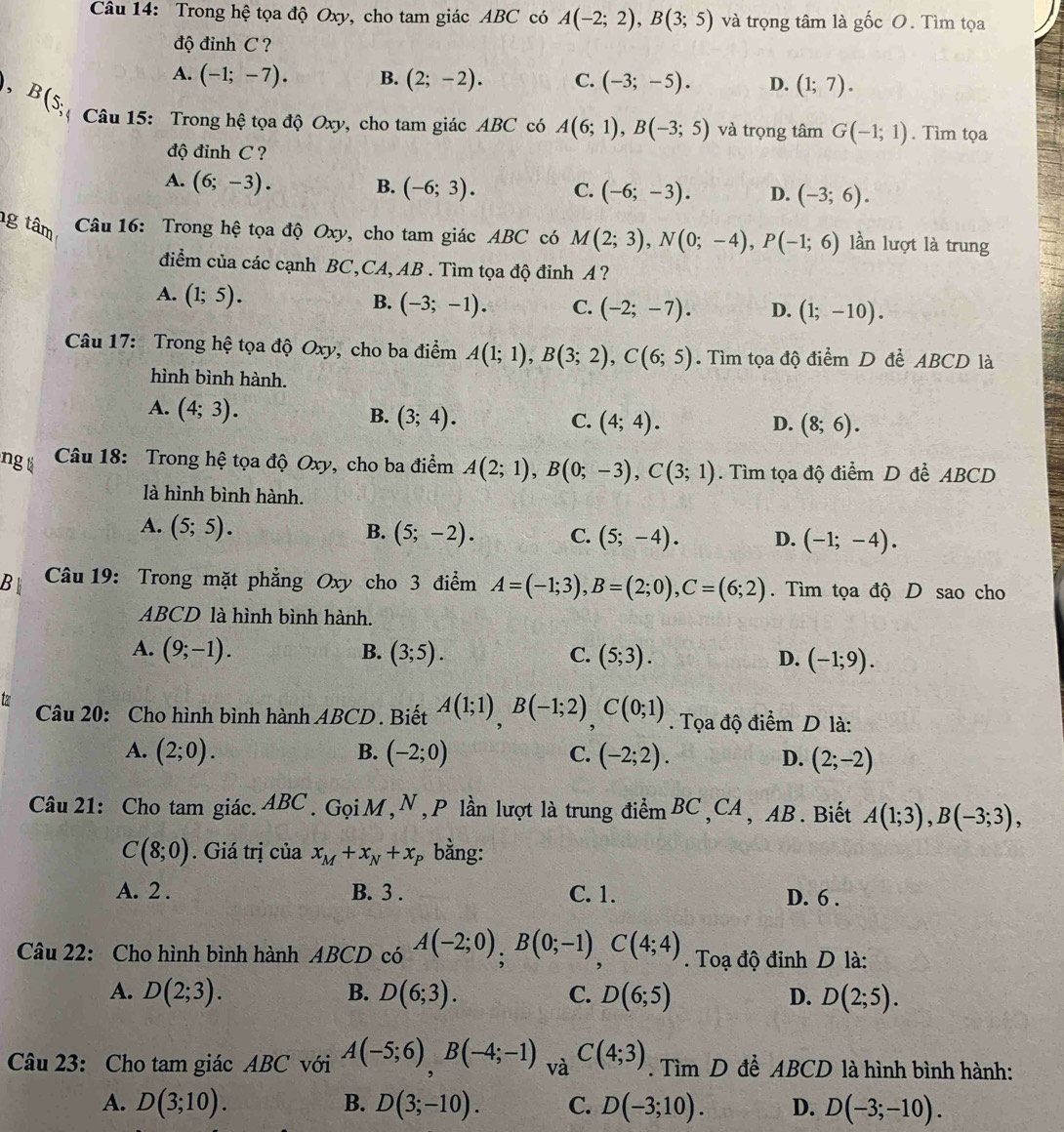 Trong hệ tọa độ Oxy, cho tam giác ABC có A(-2;2),B(3;5) và trọng tâm là gốc O. Tìm tọa
độ đinh C ?
A. (-1;-7). B. (2;-2). C. (-3;-5). D. (1;7).
), B(s * Câu 15: Trong hệ tọa độ Oxy, cho tam giác ABC có A(6;1),B(-3;5) và trọng tâm G(-1;1). Tìm tọa
độ đinh C ?
A. (6;-3). B. (-6;3). C. (-6;-3). D. (-3;6).
g tâm  Câu 16: Trong hệ tọa độ Oxy, cho tam giác ABC có M(2;3),N(0;-4),P(-1;6) lần lượt là trung
điểm của các cạnh BC,CA, AB . Tìm tọa độ đỉnh A ?
A. (1;5).
B. (-3;-1). C. (-2;-7). D. (1;-10).
Câu 17: Trong hệ tọa độ Oxy, cho ba điểm A(1;1),B(3;2),C(6;5). Tìm tọa độ điểm D để ABCD là
hình bình hành.
A. (4;3). B. (3;4). (4;4).
C.
D. (8;6).
ngt  Câu 18: Trong hệ tọa độ Oxy, cho ba điểm A(2;1),B(0;-3),C(3;1). Tìm tọa độ điểm D để ABCD
là hình bình hành.
A. (5;5). B. (5;-2). C. (5;-4). D. (-1;-4).
B  Câu 19: Trong mặt phẳng Oxy cho 3 điểm A=(-1;3),B=(2;0),C=(6;2). Tìm tọa độ D sao cho
ABCD là hình bình hành.
A. (9;-1). B. (3;5). C. (5;3). D. (-1;9).
Câu 20: Cho hình bình hành ABCD . Biết A(1;1),B(-1;2),C(0;1). Tọa độ điểm D là:
A. (2;0). B. (-2;0) C. (-2;2).
D. (2;-2)
Câu 21: Cho tam giác. ABC . Gọi M ,N , P lần lượt là trung điểm BC ,CA , AB . Biết A(1;3),B(-3;3),
C(8;0). Giá trị của x_M+x_N+x_P bằng:
A. 2 . B. 3 . C. 1. D. 6 .
Câu 22: Cho hình bình hành ABCD có A(-2;0),B(0;-1),C(4;4) Toạ độ đỉnh D là:
A. D(2;3). B. D(6;3). C. D(6;5) D. D(2;5).
Câu 23: Cho tam giác ABC với A(-5;6)B(-4;-1) và C(4;3). Tìm D để ABCD là hình bình hành:
A. D(3;10). B. D(3;-10). C. D(-3;10). D. D(-3;-10).