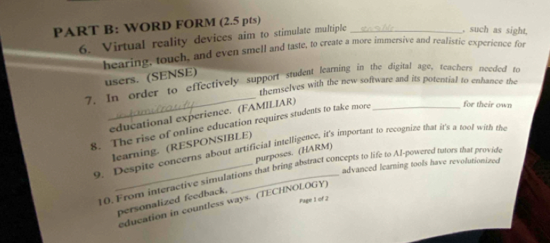 WORD FORM (2.5 pts)_ 
6. Virtual reality devices aim to stimulate multiple 
, such as sight, 
hearing, touch, and even smell and taste, to create a more immersive and realistic experience for 
users. (SENSE) 
_ 
7. In order to effectively support student learning in the digital age, teachers needed to 
themselves with the new software and its potential to enhance the 
educational experience. (FAMILIAR) 
8. The rise of online education requires students to take more_ 
for their own 
learning. (RESPONSIBLE) 
9. Despite concerns about artificial intelligence, it's important to recognize that it's a tool with the 
purposes. (HARM) 
advanced learning tools have revolutionized 
10. From interactive simulations that bring abstract concepts to life to Al-powered tutors that provide 
Page I of 2 
personalized feedback. 
education in countless ways. (TECHNOLOGY)