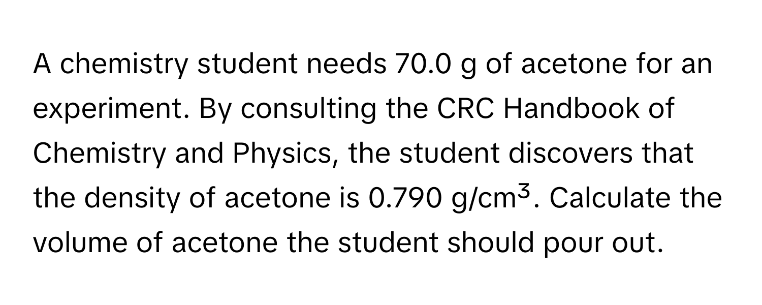 A chemistry student needs 70.0 g of acetone for an experiment. By consulting the CRC Handbook of Chemistry and Physics, the student discovers that the density of acetone is 0.790 g/cm³. Calculate the volume of acetone the student should pour out.