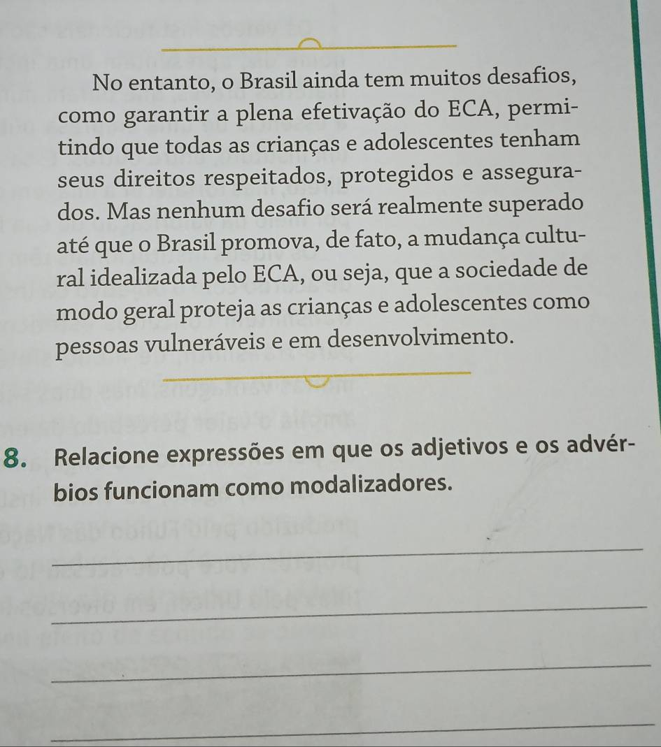 No entanto, o Brasil ainda tem muitos desafios, 
como garantir a plena efetivação do ECA, permi- 
tindo que todas as crianças e adolescentes tenham 
seus direitos respeitados, protegidos e assegura- 
dos. Mas nenhum desafio será realmente superado 
até que o Brasil promova, de fato, a mudança cultu- 
ral idealizada pelo ECA, ou seja, que a sociedade de 
modo geral proteja as crianças e adolescentes como 
_ 
pessoas vulneráveis e em desenvolvimento. 
8. Relacione expressões em que os adjetivos e os advér- 
bios funcionam como modalizadores. 
_ 
_ 
_ 
_