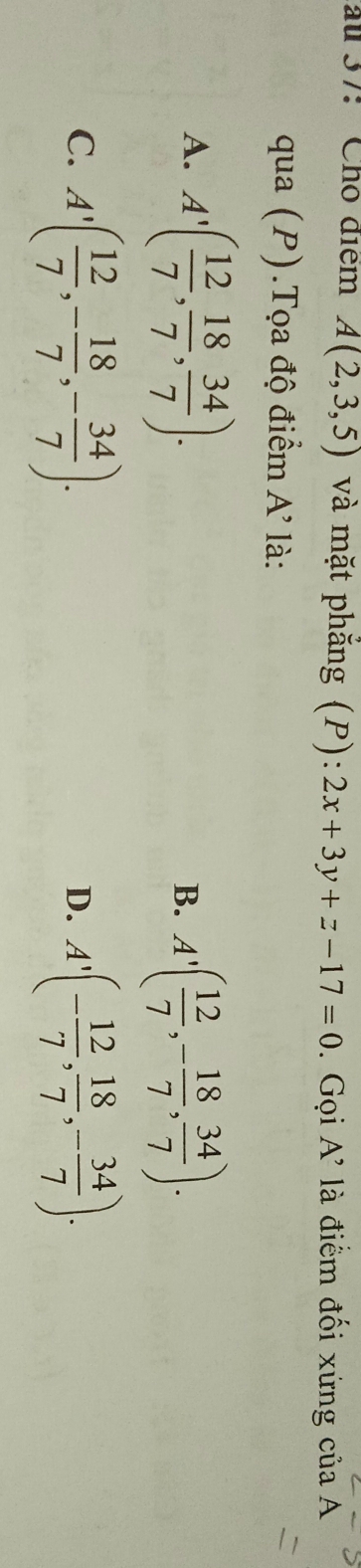 au 37: Chō diểm A(2,3,5) và mặt phắng (P): 2x+3y+z-17=0. Gọi A' là điểm đối xứng của A
qua (P).Tọa độ điểm A' là:
A. A'( 12/7 , 18/7 , 34/7 ).
B. A'( 12/7 ,- 18/7 ,  34/7 ).
C. A'( 12/7 , - 18/7 , - 34/7 ). A'(- 12/7 ,  18/7 , - 34/7 ). 
D.