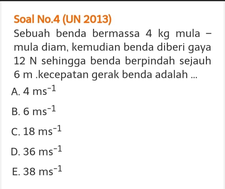 Soal No.4 (UN 2013)
Sebuah benda bermassa 4 kg mula -
mula diam, kemudian benda diberi gaya
12 N sehingga benda berpindah sejauh
6 m.kecepatan gerak benda adalah ...
A. 4ms^(-1)
B. 6ms^(-1)
C. 18ms^(-1)
D. 36ms^(-1)
E. 38ms^(-1)