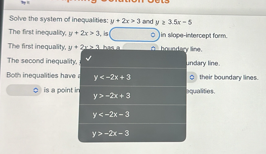 Try It
Solve the system of inequalities: y+2x>3 and y≥ 3.5x-5
The first inequality, y+2x>3 , is a in slope-intercept form.
The first inequality, y+2x>3 has a boundary line
The second inequality, undary line.
Both inequalities have a y their boundary lines.
is a point in equalities.
y>-2x+3
y
y>-2x-3