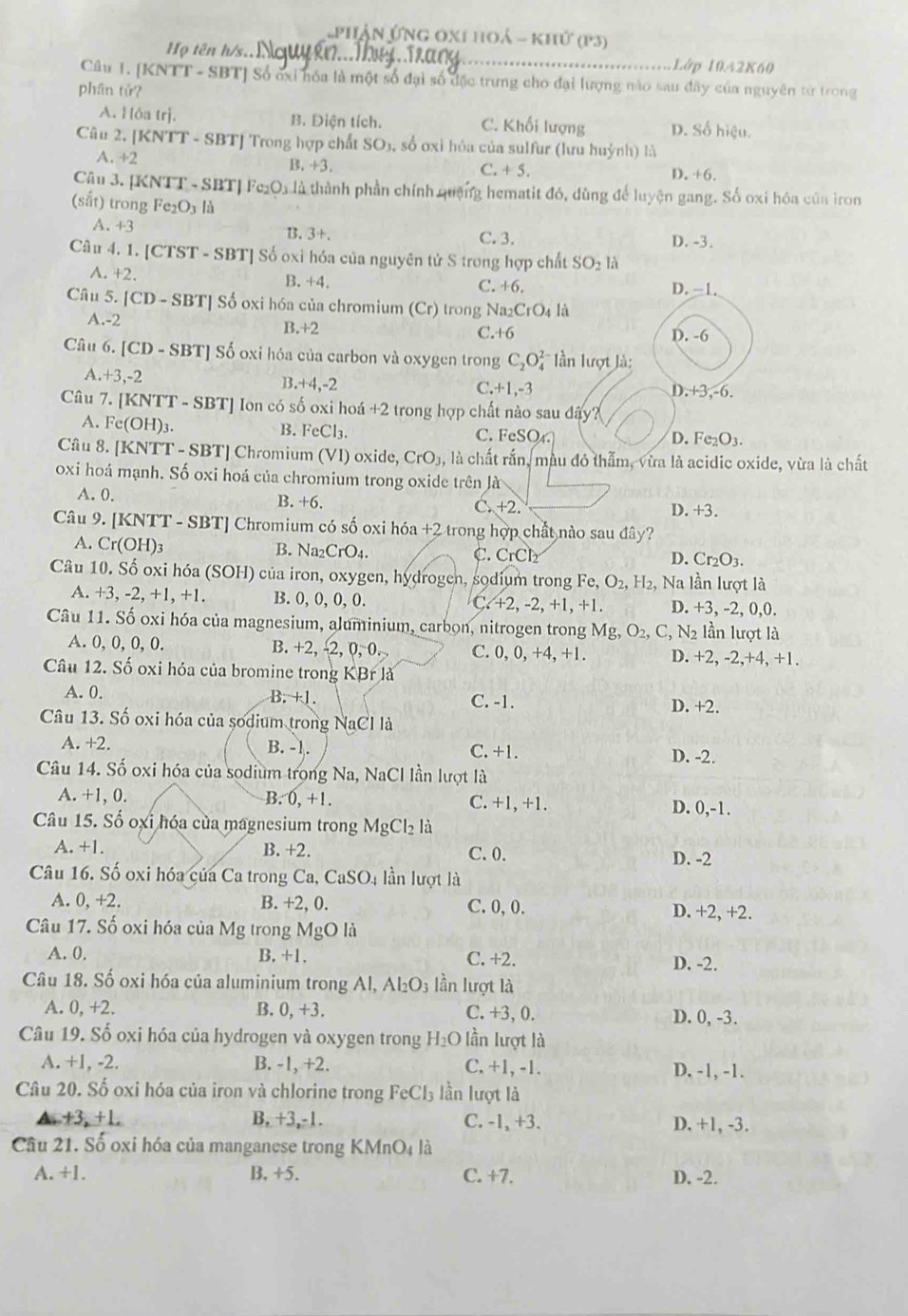 Phận Ứng 0x1 hoá - khứ (p3)
Họ tên h/s.. Lớp 10A2K60
Câu 1. [KNTT - SBT] Số ởại hóa là một số đại số đặc trưng cho đại lượng nào sau đây của nguyên từ trong
phân tử?
A. Hóa trị. B. Diện tích. C. Khối lượng D. Số hiệu.
Câu 2. [KNTT - SBT] Trong hợp chất SO_1 , số oxi hóa của sulfur (lưu huỳnh) là
A. +2 B. +3. +5.
C.
D. +6.
Cậu 3. [KNTT - SBT] Fe₂O1 là thành phần chính quống hematit đó, dùng để luyện gang. Số oxi hóa của iron
(sắt) trong Fe_2O là
A. +3
B. 3+. C. 3. D. -3.
Câu 4. 1. [CTST - SBT] Số oxì hóa của nguyên tử S trong hợp chất SO_21
A. +2. B. +4. C. +6. D. -1.
Câu 5. [CD - SBT] Số oxi hóa của chromium (Cr) trong Na_2CrO_4li
A.-2 B.+2 C.+6 D. -6
Câu 6. [CD - SBT] Số oxi hóa của carbon và oxygen trong C_2O_4^((2-) lần lượt là:
A. +3,-2
B. +4,-2 D.+3,-6.
C. +1,-3
Câu 7. [KNTT - SBT] Ion có số oxi hoá +2 trong hợp chất nào sau dây?
A. Fe(OH)3. B. FeCl_3).
C. FeSO_4. D. Fe_2O_3.
Câu 8. [KNTT - SBT] Chromium VI ) oxide, CrO_3, là chất rắn, màu đó thẫm, vừa là acidic oxide, vừa là chất
oxi hoá mạnh. Số oxi hoá của chromium trong oxide trên là
A. 0. B. +6. C. +2.
D. +3.
Câu 9. [KNTT -SBT Chromium có số oxi hóa +2 trong hợp chất nào sau đây?
A. Cr(OH)_3
B. Na_2CrO_4.
C. CrCl_2 D. Cr_2O_3.
Câu 10. Số oxi hóa (SOH) của iron, oxygen, hydrogen, sodium trong Fe,O_2,H_2 , Na lần lượt là
A. +3, -2, +1, +1. B. 0, 0, 0, 0. C +2,-2, +1, +1. D. +3, -2, 0,0.
Câu 11. Số oxi hóa của magnesium, aluminium, carbon, nitrogen trong Mg O_2,C_, , N2 lần lượt là
A. 0, 0, 0, 0. B. +2, 2,0,-0 C. 0, 0, +4, +1. D. +2, -2,+4, +1.
Câu 12. Số oxi hóa của bromine trong KBrla
A. 0. B. +1. C. -1. D. +2.
Câu 13. Số oxi hóa của sodium trong NaCl là
A. +2. B. -1. C. +1.
D. -2.
Câu 14. Số oxi hóa của sodium trong Na, NaCl lần lượt là
A. +1, 0. B. 0,+1. C. +1, +1.
D. 0,-1.
Câu 15. Số oxi hóa của magnesium trong MgCl_2 là
A. +1. B. +2. C. 0. D. -2
Câu 16. Số oxi hóa của Ca trong Ca, CaSO_4 lần lượt là
A. 0, +2. B. +2, 0. C. 0,0. D. +2, +2.
Câu 17. Số oxi hóa của Mg trong MgO là
A. 0. B. +1. C. +2. D. -2.
Câu 18. Số oxi hóa của aluminium trong Al, Al_2O_3 lần lượt là
A. 0, +2. B. 0, +3. C. +3,0. D. 0, -3.
Câu 19. Số oxi hóa của hydrogen và oxygen trong H_2O lần lượt là
A. +1, -2. B. -1, +2. C. +1, -1. D. -1, -1.
Câu 20. Số oxi hóa của iron và chlorine trong FeCl_3 lần lượt là
▲. +3, +1. B. +3,-1. C. -1, +3. D. +1, -3.
Câu 21. Số oxi hóa của manganese trong KN InO_4 là
A. +1. B, +5. C. +7. D. -2.