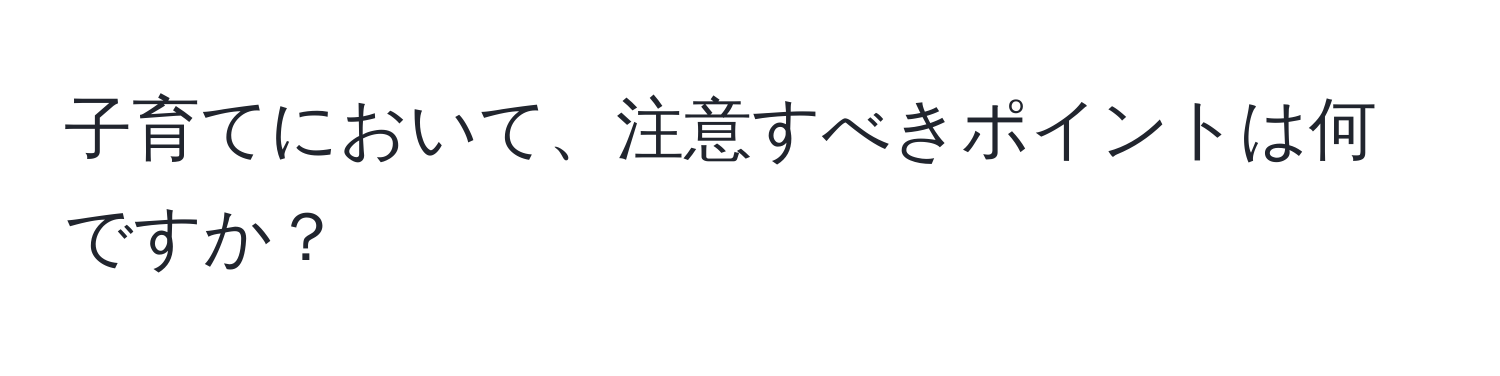 子育てにおいて、注意すべきポイントは何ですか？