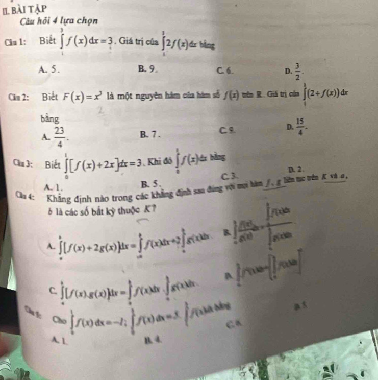 II bài tập
Câu hồi 4 lựa chọn
Cầu l: Biết ∈tlimits^3f(x)dx=3. Giá trị của ∈tlimits _0^(12f(x)dxbing
A. 5. B. 9. C. 6 D. frac 3)2.
Cău 2: Biết F(x)=x^3 là một nguyên hàm của hàm số f(x)=ln R Giá trị của ∈tlimits _1^(1(2+f(x))dx
bàng
A. frac 23)4. B. 7 . C 9 D.  15/4 .
Cầu 3: Biết ∈tlimits _0^(1[f(x)+2x]dx=3. Khi đô ∈tlimits _0^1f(x)dxblag
D. 2.
C 3.
Clu 4: Khẳng định nào trong các khẳng định saa đứng với mại hàm / , g liên tc tên K và đ,
A. 1.
B. 5 .
6 là các số bắt kỳ thuộc K?
A. ∈tlimits _a^b[f(x)+2g(x)]dx=∈tlimits _a^bf(x)dx+2∈tlimits _a^bg(x)dx k∈t _a) f(x)/g(x) ln x=frac (∈t _0)^1f(x)dx(∈t _0)^1f(x)dx
C. ∈tlimits _a^b[f(x)g(x)]dx=∈tlimits _a^bf(x)dx· ∈tlimits _a^bg(x)dx B ∈t _1^3f(x)dx=∈t _1^2f(x)dx]
5
Chú lc
Cao∈t _a^1f(x)dx=-I;∈tlimits _0^1f(x)dx=S∈t _0^1f(x)dxRightarrow a
B. 4.