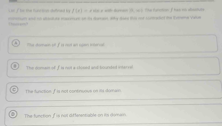 L=t / b= the function defined by f(x)=xsin x with duren [0,∈fty ) The fanction f has no absolute
minmum and no abiolute maximum on its domaan. Why does this not contradict the Extreme Value
Thssrem?
a The domain of f is not an open interval
B The domain of f is not a closed and bounded interyal
C The function f is not continuous on its domain.
D The function f is not differentiable on its domain.