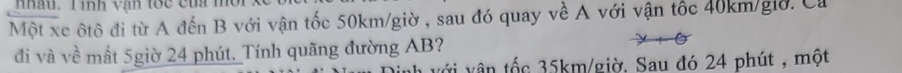 nhâu. T inh vận toc của mờ 
Một xe ôtô đi từ A đến B với vận tốc 50km/giờ , sau đó quay về A với vận tốc 40km/giờ. Ca 
đi và về mất 5giờ 24 phút. Tính quãng đường AB? 
với vân tốc 35km /giờ. Sau đó 24 phút , một