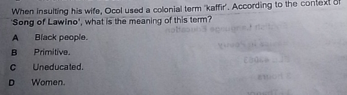 When insulting his wife, Ocol used a colonial term ‘kaffir'. According to the context of
'Song of Lawino', what is the meaning of this term?
A Black people.
B Primitive.
C Uneducated.
D Women.