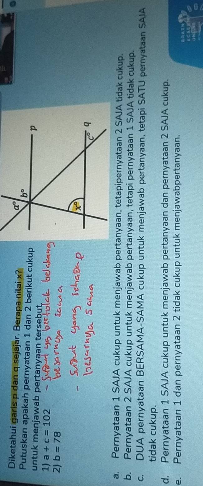 Diketahui garis p dan q sejajar. Berapa nilai x?
Putuskan apakah pernyataan 1 dan 2 berikut cukup
untuk menjawab pertanyaan tersebut.
1) a+c=102
2) b=78
a. Pernyataan 1 SAJA cukup untuk menjawab pertanyaan, tetapipernyataan 2 SAJA tidak cukup.
b. Pernyataan 2 SAJA cukup untuk menjawab pertanyaan, tetapi pernyataan 1 SAJA tidak cukup.
c. DUA pernyataan BERSAMA-SAMA cukup untuk menjawab pertanyaan, tetapi SATU pernyataan SAJA
tidak cukup.
d. Pernyataan 1 SAJA cukup untuk menjawab pertanyaan dan pernyataan 2 SAJA cukup.
e. Pernyataan 1 dan pernyataan 2 tidak cukup untuk menjawabpertanyaan.
RA2N
scale
on C