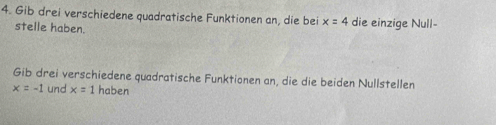 Gib drei verschiedene quadratische Funktionen an, die bei x=4 die einzige Null- 
stelle haben. 
Gib drei verschiedene quadratische Funktionen an, die die beiden Nullstellen
x=-1 und x=1 haben