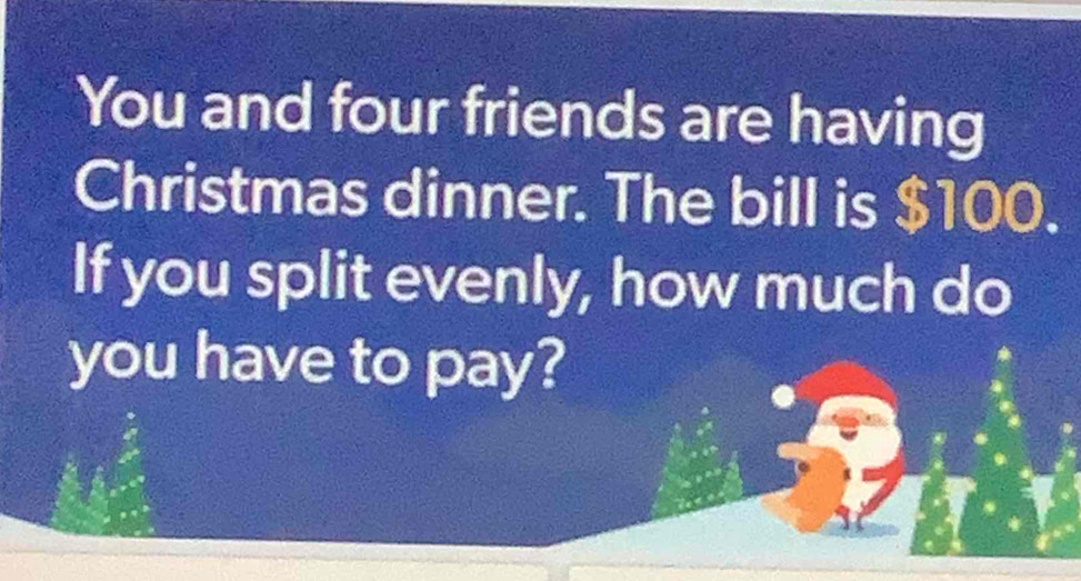 You and four friends are having 
Christmas dinner. The bill is $100. 
If you split evenly, how much do 
you have to pay?