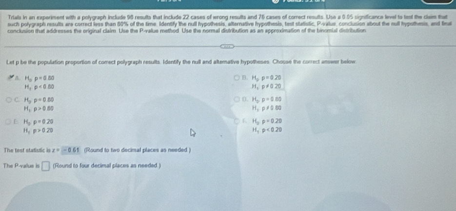 Trials in an experiment with a polygraph include 98 results that include 22 cases of wrong results and 76 cases of correct results. Use a 0.05 significance level to test the claim that
such polygraph results are correct less than 80% of the time. Identify the null hypothesis, alternative hypothesis, test statistic, P -value, conclusion about the sull hypothesis, and final
conclusion that addresses the original claim. Use the P -value method Use the normal distribution as an approximation of the binomial distribution
Let p be the population proportion of correct polygraph results. Identify the null and alternative hypotheses. Choose the correct answer below
A. H_op=0.80 B. H_op=0.20
H_1p<0.80
H_1p!= 020
C. H_op=0.80 D. H_op=0.80
H_1rho >0.80
H_1p!= 0.80
H_op=0.20
6 H_0p=0.20
H_1· p>0.20
H_1:p<0.20
The test statistic is z=-0.61 (Round to two decimal places as needed.)
The P -value is □ (Round to four decimal places as needed.)