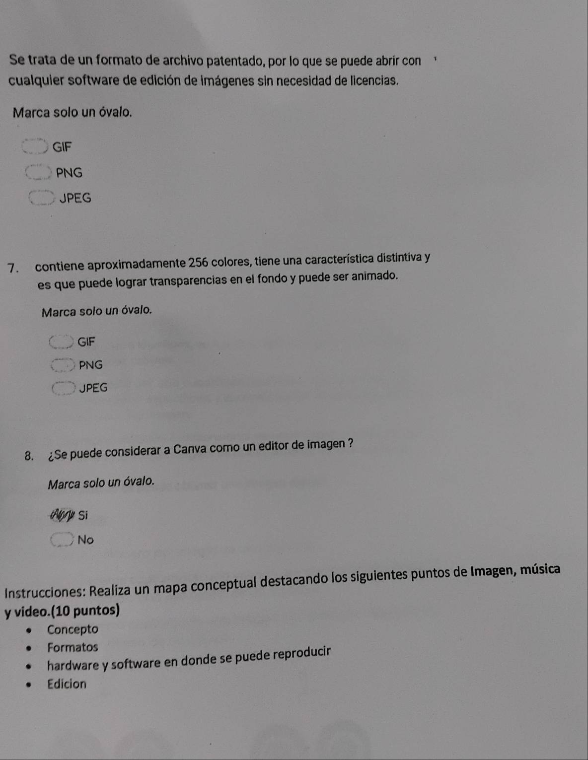 Se trata de un formato de archivo patentado, por lo que se puede abrír con
cualquier software de edición de imágenes sin necesidad de licencias.
Marca solo un óvalo.
GIF
PNG
JPEG
7. contiene aproximadamente 256 colores, tiene una característica distintiva y
es que puede lograr transparencias en el fondo y puede ser animado.
Marca solo un óvalo.
GIF
PNG
JPEG
8. £Se puede considerar a Canva como un editor de imagen ?
Marca solo un óvalo.
A Si
No
Instrucciones: Realiza un mapa conceptual destacando los siguientes puntos de Imagen, música
y video.(10 puntos)
Concepto
Formatos
hardware y software en donde se puede reproducir
Edicion