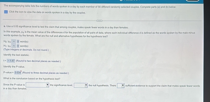 The accompanying table lists the numbers of words spoken in a day by each member of 56 different randomly selected couples. Complete parts (a) and (b) below. 
Click the icon to view the data on words spoken in a day by the couples. 
a. Use a 0.05 significance level to test the claim that among couples, males speak fewer words in a day than females. 
In this example, μ is the mean value of the differences d for the population of all pairs of data, where each individual difference d is defined as the words spoken by the male minus 
words spoken by the female. What are the null and alternative hypotheses for the hypothesis test?
H_0:mu _d=0word(s
H_1:mu _d<0word(s)
(Type integers or decimals. Do not round.) 
Identify the test statistic.
t=-1.87 (Round to two decimal places as needed.) 
Identify the P -value.
P -value =0.034 (Round to three decimal places as needed.) 
What is the conclusion based on the hypothesis test? 
Since the P -value is □ the significance level, □ F the null hypothesis. There □ sufficient evidence to support the claim that males speak fewer words 
in a day than females.