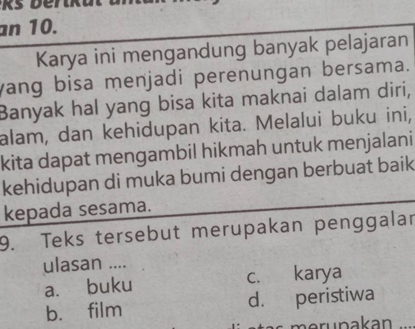 an 10.
Karya ini mengandung banyak pelajaran
yang bisa menjadi perenungan bersama.
Banyak hal yang bisa kita maknai dalam diri,
alam, dan kehidupan kita. Melalui buku ini,
kita dapat mengambil hikmah untuk menjalani
kehidupan di muka bumi dengan berbuat baik
kepada sesama.
9. Teks tersebut merupakan penggalar
ulasan ....
a. buku c. karya
b. film d. peristiwa