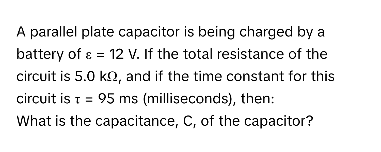 A parallel plate capacitor is being charged by a battery of ε = 12 V. If the total resistance of the circuit is 5.0 kΩ, and if the time constant for this circuit is τ = 95 ms (milliseconds), then:

What is the capacitance, C, of the capacitor?