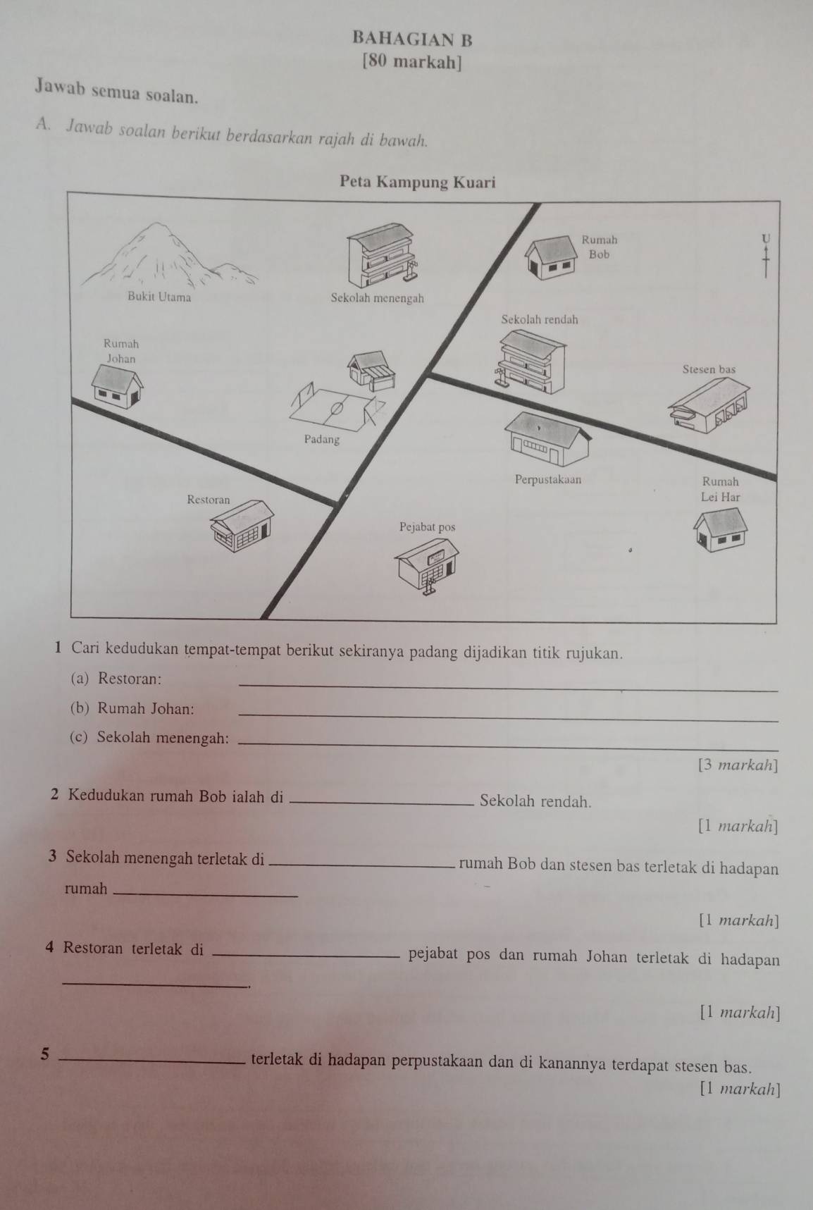 BAHAGIAN B 
[80 markah] 
Jawab semua soalan. 
A. Jawab soalan berikut berdasarkan rajah di bawah. 
1 Cari kedudukan tempat-tempat berikut sekiranya padang dijadikan titik rujukan. 
(a) Restoran:_ 
(b) Rumah Johan:_ 
(c) Sekolah menengah:_ 
[3 markah] 
2 Kedudukan rumah Bob ialah di _Sekolah rendah. 
[1 markah] 
3 Sekolah menengah terletak di _rumah Bob dan stesen bas terletak di hadapan 
rumah_ 
[1 markah] 
4 Restoran terletak di _pejabat pos dan rumah Johan terletak di hadapan 
_ 
[1 markah] 
5 _terletak di hadapan perpustakaan dan di kanannya terdapat stesen bas. 
[1 markah]