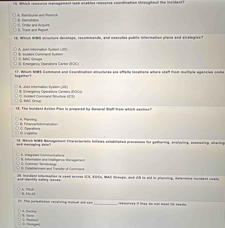 Which resource management task enables resource coordination throughout the incident?
A. Reimburse and Restock
B. Demobilize
C. Order and Acquire
D. Track and Report
16. Which NIMS structure develops, recommends, and executes public information plans and strategies?
A. Joint Information System (JIS)
B. Incident Command System
C. MAC Groups
D. Emergency Operations Center (EOC)
17. Which NIMS Command and Coordination structures are offsite locations where staff from multiple agencies come
together?
A. Joint Information System (JIS)
B. Emergency Operations Centers (EOCs)
C. Incident Command Structure (ICS)
D. MAC Group
18. The Incident Action Plan is prepared by General Staff from which section?
A. Planning
B. Finance/Administration
C. Operations
D. Logistics
19. Which NIMS Management Characteristic follows established processes for gathering, analyzing, assessing, sharing
and managing data?
A. Integrated Communications
B. Information and Intelligence Management
C. Common Terminology
D. Establishment and Transfer of Command
20. Incident information is used across ICS, EOCs, MAC Groups, and JIS to aid in planning, determine incident costs,
and identify safety issues.
A. TRUE
B. FALSE
21. The jurisdiction receiving mutual aid can _resources if they do not meet its needs.
A. Decline
B. Store
C. Redirect
D. Disregard