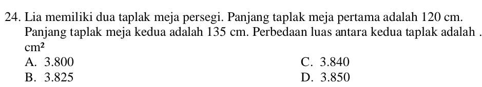 Lia memiliki dua taplak meja persegi. Panjang taplak meja pertama adalah 120 cm.
Panjang taplak meja kedua adalah 135 cm. Perbedaan luas antara kedua taplak adalah .
cm^2
A. 3.800 C. 3.840
B. 3.825 D. 3.850