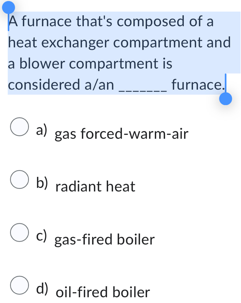 A furnace that's composed of a
heat exchanger compartment and
a blower compartment is
considered a/an _furnace.
a) gas forced-warm-air
b) radiant heat
c) gas-fired boiler
d) oil-fired boiler