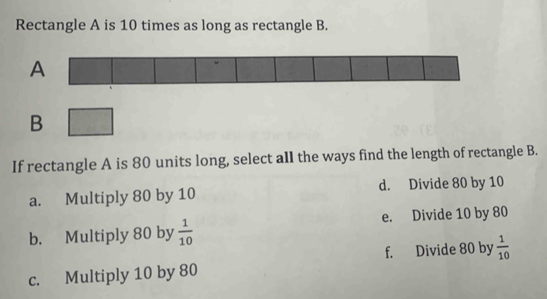 Rectangle A is 10 times as long as rectangle B.
A
B
If rectangle A is 80 units long, select all the ways find the length of rectangle B.
a. Multiply 80 by 10 d. Divide 80 by 10
e. Divide 10 by 80
b. Multiply 80 by  1/10 
f. Divide 80 by  1/10 
c. Multiply 10 by 80