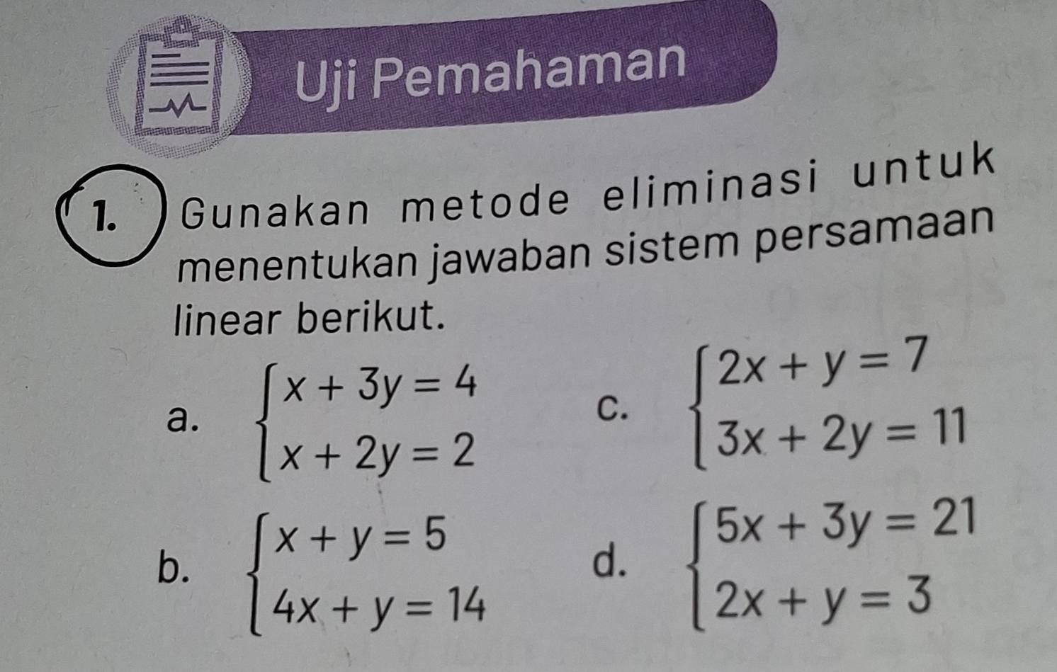 Uji Pemahaman
1. Gunakan metode eliminasi untuk
menentukan jawaban sistem persamaan
linear berikut.
a. beginarrayl x+3y=4 x+2y=2endarray.
C. beginarrayl 2x+y=7 3x+2y=11endarray.
b. beginarrayl x+y=5 4x+y=14endarray. beginarrayl 5x+3y=21 2x+y=3endarray.
d.