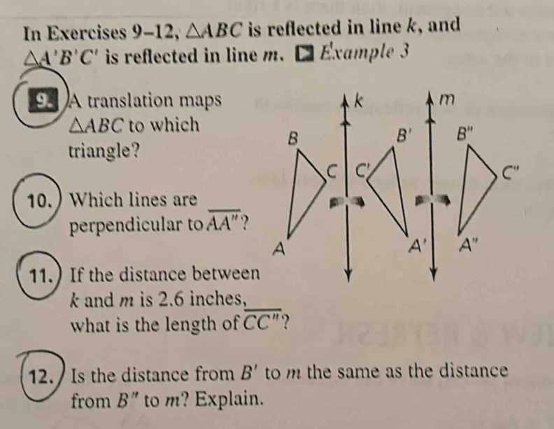 In Exercises 9-12, △ ABC is reflected in line k, and
△ A'B'C' is reflected in line m. □ Exa ml 
A translation maps
△ ABC to which
triangle?
10.) Which lines are_
perpendicular to overline AA''
11.) If the distance between
k and m is 2.6 inches,
what is the length of overline CC''
12. Is the distance from B' to m the same as the distance .
from B'' to m? Explain.