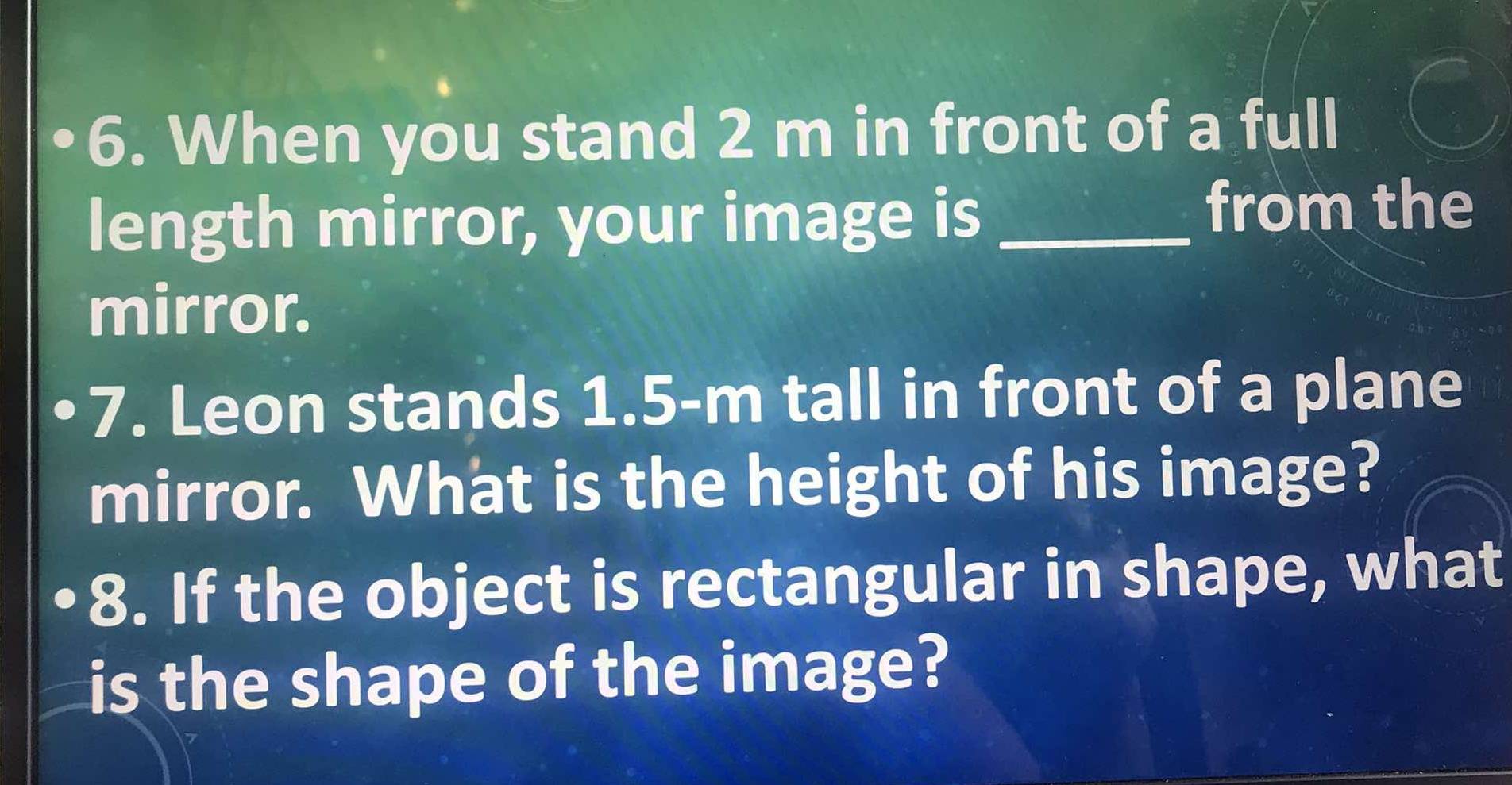 When you stand 2 m in front of a full 
length mirror, your image is _from the 
mirror. 
7. Leon stands 1.5-m tall in front of a plane 
mirror. What is the height of his image? 
8. If the object is rectangular in shape, what 
is the shape of the image?