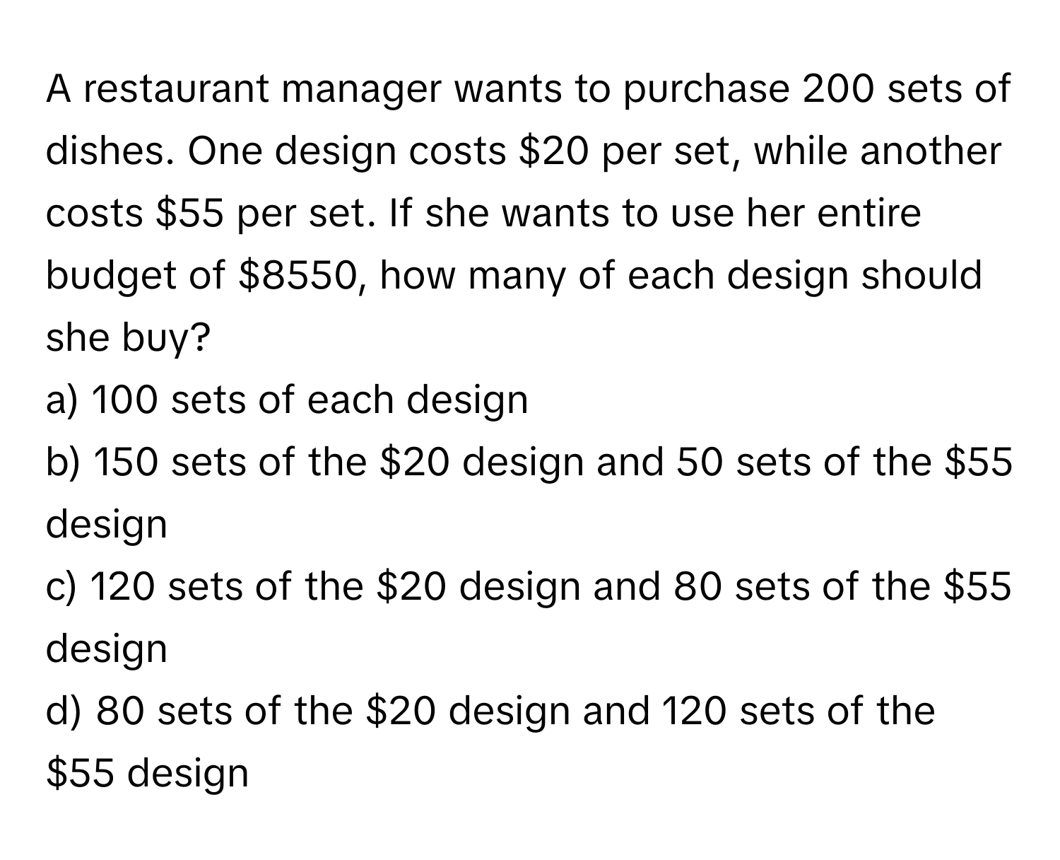 A restaurant manager wants to purchase 200 sets of dishes. One design costs $20 per set, while another costs $55 per set. If she wants to use her entire budget of $8550, how many of each design should she buy?
a) 100 sets of each design
b) 150 sets of the $20 design and 50 sets of the $55 design
c) 120 sets of the $20 design and 80 sets of the $55 design
d) 80 sets of the $20 design and 120 sets of the $55 design