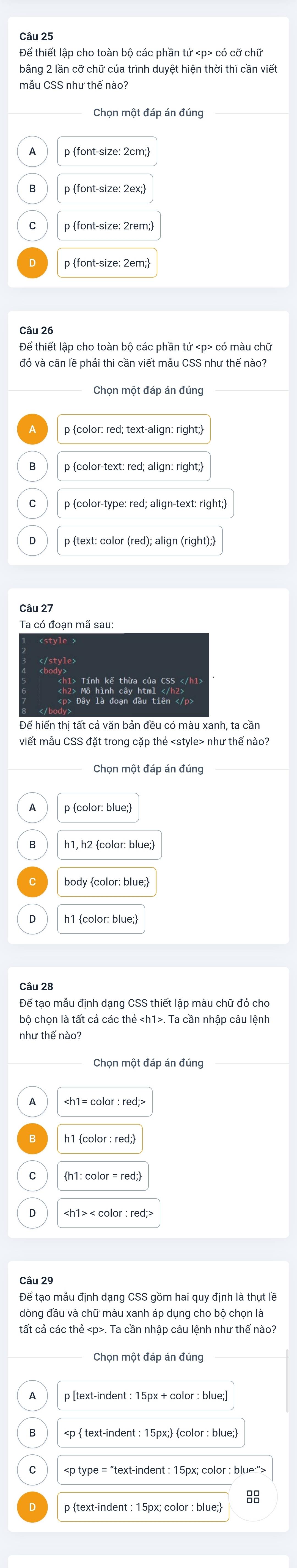 bằng 2 lần cỡ chữ của trình duyệt hiện thời thì cần viết
Chọn một đáp án đúng
p font-size: 2cm;
p font-size: 2ex:
p font-size: 2rem;
p font-size: 2em;
Chọn một đáp án đúng
p color: red; text-align: right;
C p color-type: red; align-text: right;
p text: color (red); align (right);
Ta có đoạn mã sau:
Để hiển thị tất cả văn bản đều có màu xanh, ta cần
viết mẫu CSS đặt trong cặp thẻ như thế nào?
Chọn một đáp án đúng
p color: blue;
body color: blue;
h1 color: blue;
Câu 28
Để tạo mẫu định dạng CSS thiết lập màu chữ đỏ cho
bộ chọn là tất cả các thẻ. Ta cần nhập câu lệnh
như thế nào?
Chọn một đáp án đúng
h1: color = red;
Để tạo mẫu định dạng CSS gồm hai quy định là thụt lề
dòng đầu và chữ màu xanh áp dụng cho bộ chọn là
tất cả các thẻ. Ta cần nhập câu lệnh như thế nào?
Chọn một đáp án đúng
p [text-indent : 15px + color : blue:]
15px; color : blue;
15px; color : blue">
88
p text-indent : 15px; color : blue;