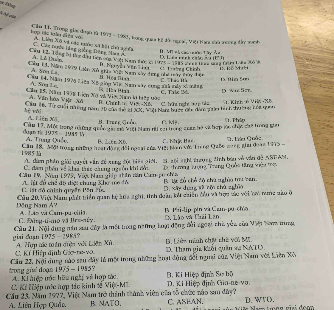 ức Đảng
li bộ của
hợp tác toàn diện với
Câu 11. Trong giai đoạn từ 1975 - 1985, trong quan hệ đối ngoại, Việt Nam chủ trương đầy mạnh
A. Liên Xô và các nước xã hội chủ nghĩa. B. Mĩ và các nước Tây Âu.
C. Các nước láng giềng Đông Nam Á.
Câu 12. Tổng bí thư đầu tiên của Việt Nam thời kì 1975 - 1985 chính thức sang thăm Liên Xô là
D. Liên minh châu Âu (EU).
A. Lê Duần. B. Nguyễn Văn Linh. C. Trường Chinh. D. Đỗ Mười.
Câu 13. Năm 1979 Liên Xô giúp Việt Nam xây dựng nhà máy thủy điện
A. Sơn La. B. Hòa Bình.
C. Thác Bà. D. Bim Sơn.
Câu 14. Năm 1976 Liên Xô giúp Việt Nam xây dựng nhà máy xỉ măng
A. Sơn La. B. Hòa Bình.
C. Thác Bà. D. Bim Sơn.
Câu 15. Năm 1978 Liên Xô và Việt Nam kí hiệp ước
A. Văn hóa Việt -Xô. B. Chính trị Việt -Xô. C. hữu nghi hợp tác. D. Kinh tế Việt -Xô.
Câu 16. Từ cuối những năm 70 của thế kỉ XX, Việt Nam bước đầu đàm phán bình thường hóa quan
hệ với
A. Liên Xô. B. Trung Quốc. C. Mỹ. D. Pháp.
Câu 17. Một trong những quốc gia mà Việt Nam rất coi trọng quan hệ và hợp tác chặt chẽ trong giai
đoạn từ 1975 - 1985 là
A. Trung Quốc. B. Liên Xô. C. Nhật Bản.
D. Hàn Quốc.
Câu 18. Một trong những hoạt động đối ngoại của Việt Nam với Trung Quốc trong giai đoạn 1975 -
1985 là
A. đàm phán giải quyết vấn đề xung đột biên giới. B. hội nghị thượng đinh bàn về vấn đề ASEAN.
C. đàm phán về khai thác chung nguồn khí đốt. D. thương lượng Trung Quốc tăng viện trợ.
Câu 19. Năm 1979, Việt Nam giúp nhân dân Cam-pu-chia
A. lật đồ chế độ diệt chủng Khơ-me đỏ. B. lật đổ chế độ chủ nghĩa tưu bản.
C. lật đổ chính quyền Pôn Pốt. D. xây dựng xã hội chủ nghĩa.
Câu 20.Việt Nam phát triển quan hệ hữu nghị, tình đoàn kết chiến đấu và hợp tác với hai nước nào ở
Đông Nam Á?
A. Lào và Cam-pu-chia. B. Phi-líp-pin và Cam-pu-chia.
C. Đông-ti-mo và Bru-nêy. D. Lào và Thái Lan.
Câu 21. Nội dung nào sau đây là một trong những hoạt động đối ngoại chủ yếu của Việt Nam trong
giai đoạn 1975 - 1985?
A. Hợp tác toàn diện với Liên Xô.  B. Liên minh chặt chẽ với Mĩ.
C. Kí Hiệp định Giơ-ne-vơ. D. Tham gia khối quân sự NATO.
Câu 22. Nội dung nào sau đây là một trong những hoạt động đối ngoại của Việt Nam với Liên Xô
trong giai đoạn 1975 - 1985?
A. Kí hiệp ước hữu nghị và hợp tác.  B. Kí Hiệp định Sơ bộ
C. Kí Hiệp ước hợp tác kinh tế Việt-Mĩ.  D. Kí Hiệp định Giơ-ne-vơ.
Câu 23. Năm 1977, Việt Nam trở thành thành viên của tổ chức nào sau đây?
A. Liên Hợp Quốc. B. NATO. C. ASEAN. D. WTO.
Việt Nam trong giai đoạn