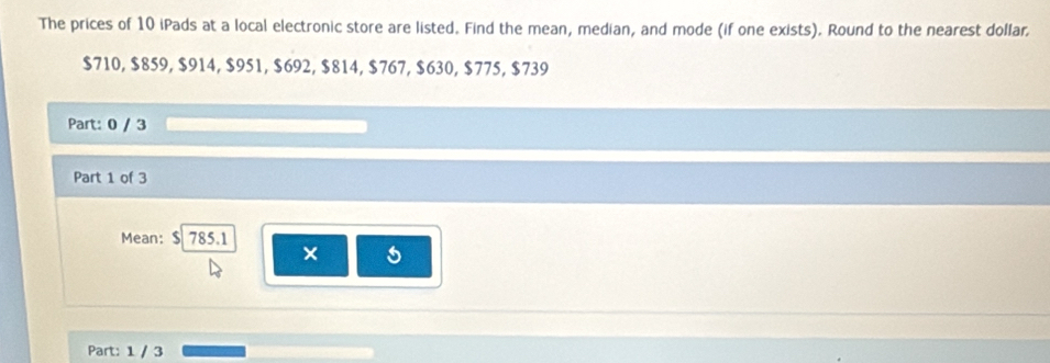 The prices of 10 iPads at a local electronic store are listed. Find the mean, median, and mode (if one exists). Round to the nearest dollar.
$710, $859, $914, $951, $692, $814, $767, $630, $775, $739
Part: 0 / 3 
Part 1 of 3 
Mean: $ 785.1
× 
Part: 1 / 3