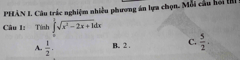 PHÀN I. Câu trắc nghiệm nhiều phương án lựa chọn. Mỗi câu hỏi th 
Câu 1: Tính ∈tlimits _0^(2sqrt(x^2)-2x+1)dx
A.  1/2 .
B. 2 .
C.  5/2 .