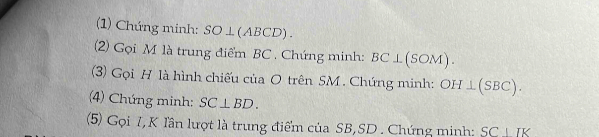 (1) Chúng minh: SO ⊥(ABCD). 
(2) Gọi M là trung điểm BC. Chứng minh: BC⊥ (SOM). 
(3) Gọi H là hình chiếu của O trên SM. Chứng minh: OH⊥ (SBC). 
(4) Chứng minh: SC⊥ BD. 
(5) Gọi I,K lần lượt là trung điểm của SB, SD. Chứng minh: SC|IK