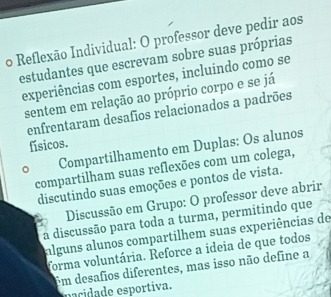 Reflexão Individual: O professor deve pedir aos 
estudantes que escrevam sobre suas próprias 
experiências com esportes, incluindo como se 
sentem em relação ao próprio corpo e se já 
enfrentaram desafios relacionados a padrões 
físicos. 
、 Compartilhamento em Duplas: Os alunos 
compartilham suas reflexões com um colega, 
discutindo suas emoções e pontos de vista. 
Discussão em Grupo: O professor deve abrir 
a discussão para toda a turma, permitindo que 
alguns alunos compartilhem suas experiências de 
forma voluntária. Reforce a ideia de que todos 
Em desafios diferentes, mas isso não define a 
nacidade esportiva.