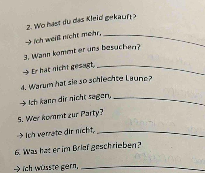 Wo hast du das Kleid gekauft? 
Ich weiß nicht mehr,_ 
3. Wann kommt er uns besuchen? 
Er hat nicht gesagt,_ 
4. Warum hat sie so schlechte Laune? 
Ich kann dir nicht sagen,_ 
5. Wer kommt zur Party? 
Ich verrate dir nicht,_ 
6. Was hat er im Brief geschrieben? 
Ich wüsste gern,_