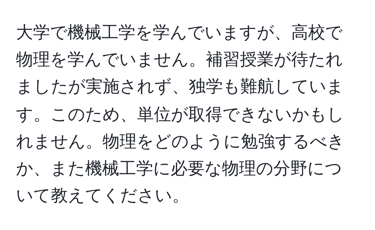 大学で機械工学を学んでいますが、高校で物理を学んでいません。補習授業が待たれましたが実施されず、独学も難航しています。このため、単位が取得できないかもしれません。物理をどのように勉強するべきか、また機械工学に必要な物理の分野について教えてください。