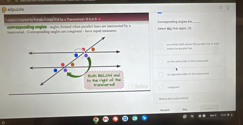 edpuzzle
Angles formed by Parailel Lines Cut by a Transversal | 8.G.A. 5
Corresponding angles are_ _.
corresponding ungles - angles formed when parallel lines are intersected by a Select ALL that apply. (3)
transversal. Corresponding angles are congruent - have equal measures.
are either both above the parallel line or both
below the parallel line.
on the same side of the transversal.
on opposite sides of the transversal.
EYolube congruent.
Need to ask or add anything?
Rewatch Skip fcoed
Nov 5