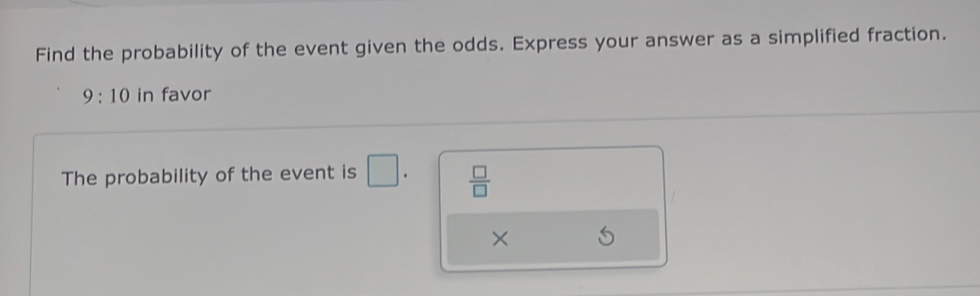 Find the probability of the event given the odds. Express your answer as a simplified fraction.
9:10 in favor 
The probability of the event is □  □ /□   
×