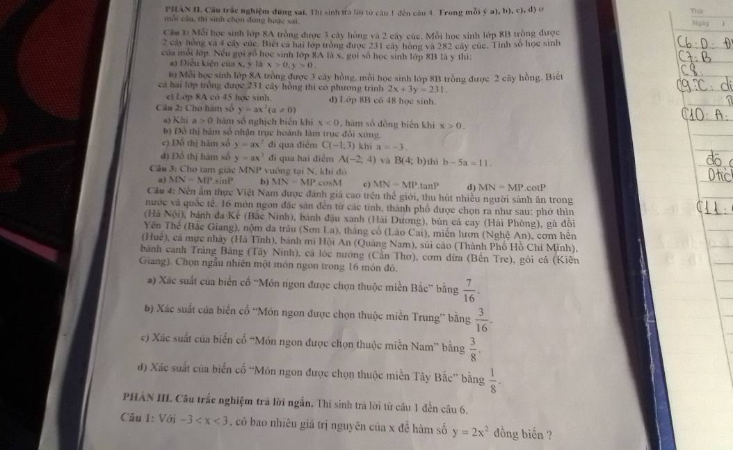 Thứ
PHÂN HI, Câu trắc nghiệm đúng sai, Thị sinh tra lới từ câu 1 đến câu 4. Trong mỗi (c),b),c),d) Nally i
mỗi cầu, thí sinh chọn đùng hoặc sai.
Cầm 1: Mỗi học sinh lớp 8A trồng được 3 cây hồng và 2 cây cúc. Mỗi học sinh lớp 8B trồng được
2 cây hóng và 4 cây củc Biết ca hai lớp trong được 231 cây hóng và 282 cây cúc. Tinh số học sinh
của mỗi lớp. Nếu gọi số học sinh lớp 8A là x, gọi số học sinh lớp 8B là y thì:
a) Điều kiện của x, y là x>0,y>0.
b) Mỗi học sinh lớp 8A trồng được 3 cây hồng, mỗi học sinh lớp 8B trồng được 2 cây hồng. Biết
cả hai lớp trồng được 231 cây hồng thi có phương trình 2x+3y=231.
c) Lớp 8A có 45 học sinh. d) Lớp 8B có 48 học sinh.
Câu 2: Cho hàm số y=ax^2(a!= 0)
a) Khi a>0 hàm số nghịch biến khi x<0</tex> , hàm số đòng biến khi x>0.
bộ Đô thị hàm số nhận trục hoành làm trục đổi xứng.
e) Đỗ thị hàm số y=ax^2 di qua điểm C(-1,3) khī a=-3.
đ) Đỗ thị hàm số y=ax^2 đi qua hai điểm A(-2;4) và B(4;b) thì b-5a=11.
Câu 3: Cho tam giác MNP vuông tại N, khí đó
a) MN=MP sinP b) MN=MP cosM c) MN=MP.tan P d) MN=MP cotP
Cầu 4: Nền ẩm thực Việt Nam được đánh giá cao trên thể giới, thu hút nhiều người sành ăn trong
nước và quốc tế. 16 món ngon đặc sản đến từ các tính, thành phố được chọn ra như sau: phờ thìn
(Hà Nội), bánh đa Kế (Bắc Ninh), bánh đậu xanh (Hải Dương), bún cá cay (Hải Phòng), gà đôi
Yên Thế (Bắc Giang), nộm đa trâu (Sơn La), tháng cố (Lào Cai), miền lươn (Nghệ An), cơm hến
(Huể), cả mực nhày (Hà Tĩnh), bánh mi Hội An (Quảng Nam), súi cáo (Thành Phố Hồ Chí Minh),
bành canh Tràng Bảng (Tây Ninh), cá lộc nướng (Cần Thơ), cơm dừa (Bến Tre), gôi cá (Kiên
Giang). Chọn ngẫu nhiên một món ngon trong 16 món đó.
a) Xác suất của biến cố “Món ngon được chọn thuộc miền Bắc” bằng  7/16 .
b) Xác suất của biến cổ “Món ngon được chọn thuộc miền Trung” bằng  3/16 .
c) Xác suất của biển cố “Món ngon được chọn thuộc miễn Nam” bằng  3/8 .
d) Xãc suất của biến cổ “Món ngon được chọn thuộc miền Tây Bắc” bằng  1/8 .
PHẢN III. Câu trắc nghiệm trà lời ngắn. Thí sinh trả lời từ cầu 1 dễn câu 6.
Câu 1: surd 6i-3 , có bao nhiêu giá trị nguyên của x để hàm số y=2x^2 đồng biến ?