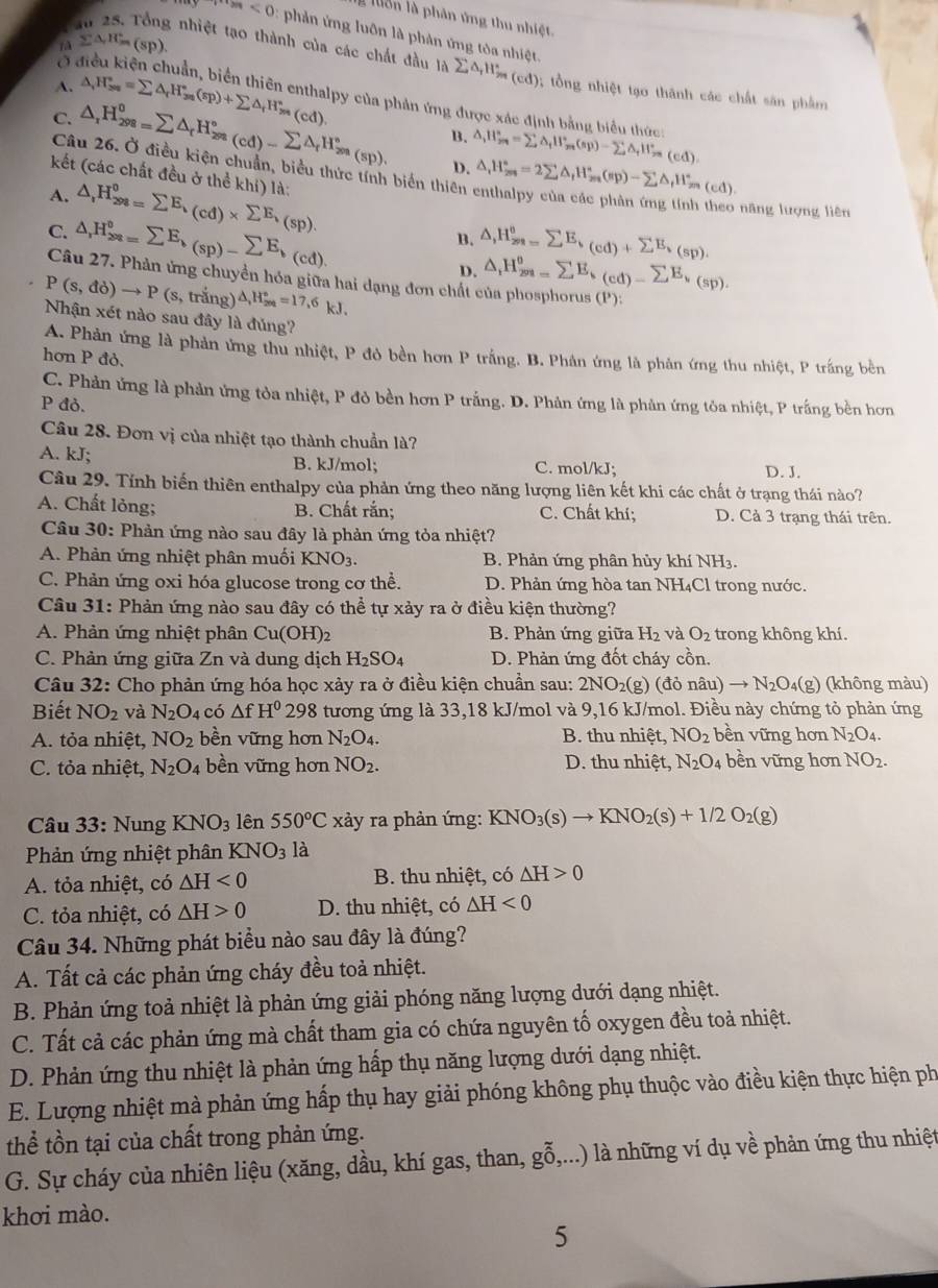 lôn là phân ứng thu nhiệt.
a
·s ·s ·s n<0</tex>   phản ứ ng luôn là phản ứng tôa nhiệt.
fà sumlimits △ ,H_m(sp).
Ở
nhiệt tạo thành của các chất đầu là sumlimits △ _rH_2m(cd) 9; tổng nhiệt tạo thành các chất săn phẩm
A. △ _rH_(3n)°=sumlimits △ _rH_(3n)°(sp)+sumlimits △ _rH_(3n)^n(cd). py của phản ứng được xác định bằng biểu thức:
C. △ _1H_(298)^0=sumlimits △ _rH_(298)°(cd)-sumlimits △ _rH_(299)°(sp), B. △ _iH_(2n)^(circ _t)H_2n(s_(sp)-sumlimits △ _tHH_m(ed).
Câu 26. Ở điều kiện chuẩn, biểu thức tính biến thiên △ ,H_(2m)°=2sumlimits △ _fH_m^((circ)(sp)-sumlimits △ _f)H_m^((circ)(cd).
D.
kết (các chất đều ở thể khí) là:
A. △ ,H_(298)^0=sumlimits E_k)(cd)* sumlimits E_k,(sp).
năng lượng liên
C. △ ,H_(298)°=sumlimits E_b(sp)-sumlimits E_b(cd). △ ,H_(201=)^0sumlimits E,(cd)+sumlimits E,(sp).
B.
D. △ _1H_(201=)^0E_k(cd)-sumlimits E_k_(sp).
Câu 27. Phản ứng chuyển hóa giữa hai dạng đơn chất của phosphorus (P).
P(s,do)to P(s;, trắng) △ ,H_(200)°=17,6kJ.
Nhận xét nào sau đây là đủng?
A. Phản ứng là phản ứng thu nhiệt, P đỏ bền hơn P trắng. B. Phân ứng là phản ứng thu nhiệt, P trắng bên
hơn P đỏ.
C. Phản ứng là phản ứng tòa nhiệt, P đỏ bền hơn P trắng. D. Phản ứng là phản ứng tỏa nhiệt, P trắng bền hơn
P đỏ.
Câu 28. Đơn vị của nhiệt tạo thành chuẩn là?
A. kJ; B. kJ/mol; C. mol/kJ; D. J.
Câu 29. Tính biến thiên enthalpy của phản ứng theo năng lượng liên kết khi các chất ở trạng thái nào?
A. Chất lỏng; B. Chất rắn; C. Chất khí; D. Cả 3 trang thái trên.
Câu 30: Phản ứng nào sau đây là phản ứng tỏa nhiệt?
A. Phản ứng nhiệt phân muối KNO_3. B. Phản ứng phân hủy khí NH3.
C. Phản ứng oxi hóa glucose trong cơ thể. D. Phản ứng hòa tan NH₄Cl trong nước.
Câu 31: Phản ứng nào sau đây có thể tự xảy ra ở điều kiện thường?
A. Phản ứng nhiệt phân Cu(OH)_2 B. Phản ứng giữa H₂ và O_2 trong không khí.
C. Phản ứng giữa Zn và dung dịch H_2SO_4 D. Phản ứng đốt cháy cồn.
Câu 32: Cho phản ứng hóa học xảy ra ở điều kiện chuẩn sau: 2 2NO_2 (g) (donhat au)to N_2O_4( (g) (không màu)
Biết NO_2 và N_2O_4 có △ fH^0 298 tương ứng là 33,18 kJ/mol và 9.1 6 kJ/mol. Điều này chứng tỏ phản ứng
A. tỏa nhiệt, NO_2 bền vững hơn N_2O_4. B. thu nhiệt, NO_2 bền vững hơn N_2O_4.
C. tỏa nhiệt, N_2O_4 bền vững hơn NO_2. D. thu nhiệt, N_2O_4 bền vững hơn NO_2.
Câu 33: Nung KNO_3 lên 550°C xảy ra phản ứng: KNO_3(s)to KNO_2(s)+1/2O_2(g)
Phản ứng nhiệt phân KNO_3 là
A. tỏa nhiệt, có △ H<0</tex>  B. thu nhiệt, có △ H>0
C. tỏa nhiệt, có △ H>0 D. thu nhiệt, có △ H<0</tex>
Câu 34. Những phát biểu nào sau đây là đúng?
A. Tất cả các phản ứng cháy đều toả nhiệt.
B. Phản ứng toả nhiệt là phản ứng giải phóng năng lượng dưới dạng nhiệt.
C. Tất cả các phản ứng mà chất tham gia có chứa nguyên tố oxygen đều toả nhiệt.
D. Phản ứng thu nhiệt là phản ứng hấp thụ năng lượng dưới dạng nhiệt.
E. Lượng nhiệt mà phản ứng hấp thụ hay giải phóng không phụ thuộc vào điều kiện thực hiện ph
thể tồn tại của chất trong phản ứng.
G. Sự cháy của nhiên liệu (xăng, dầu, khí gas, than, gỗ,...) là những ví dụ về phản ứng thu nhiệt
khơi mào.
5