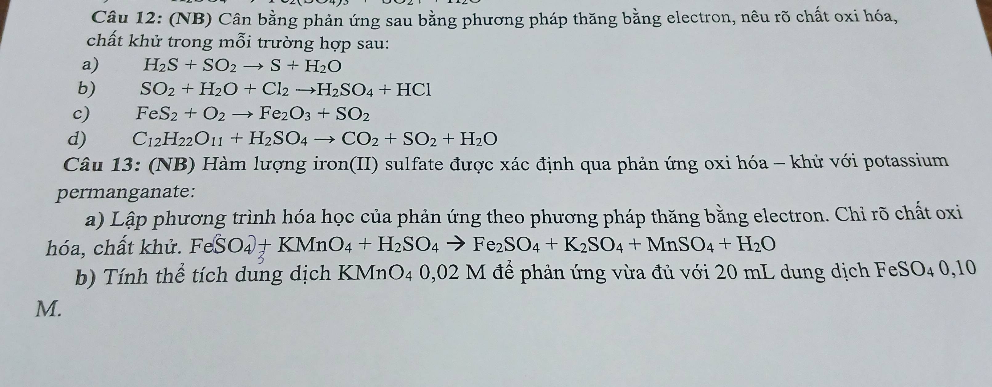 (NB) Cân bằng phản ứng sau bằng phương pháp thăng bằng electron, nêu rõ chất oxi hóa, 
chất khử trong mỗi trường hợp sau: 
a) H_2S+SO_2to S+H_2O
b) SO_2+H_2O+Cl_2to H_2SO_4+HCl
c) FeS_2+O_2to Fe_2O_3+SO_2
d) C_12H_22O_11+H_2SO_4to CO_2+SO_2+H_2O
Câu 13: (NB) Hàm lượng iron(II) sulfate được xác định qua phản ứng oxi hóa - khủ với potassium 
permanganate: 
a) Lập phương trình hóa học của phản ứng theo phương pháp thăng bằng electron. Chỉ rõ chất oxi 
hóa, chất khử. FeSO_4+KMnO_4+H_2SO_4to Fe_2SO_4+K_2SO_4+MnSO_4+H_2O
b) Tính thể tích dung dịch KMnO₄ 0,02 M để phản ứng vừa đủ với 20 mL dung dịch FeSO₄ 0,10
M.