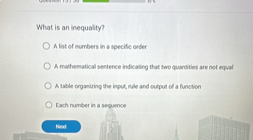 What is an inequality?
A list of numbers in a specific order
A mathematical sentence indicating that two quantities are not equal
A table organizing the input, rule and output of a function
Each number in a sequence
Next