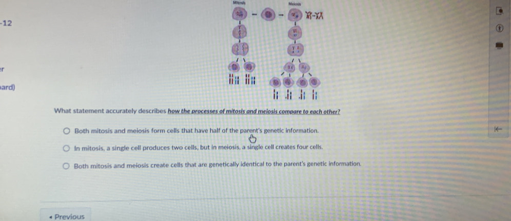 Mitosis Melasis
-12 
τ
ard)
What statement accurately describes how the processe?
Both mitosis and meiosis form cells that have half of the parent's genetic information.
In mitosis, a single cell produces two cells, but in meiosis, a single cell creates four cells.
Both mitosis and meiosis create cells that are genetically identical to the parent's genetic information.
Previous