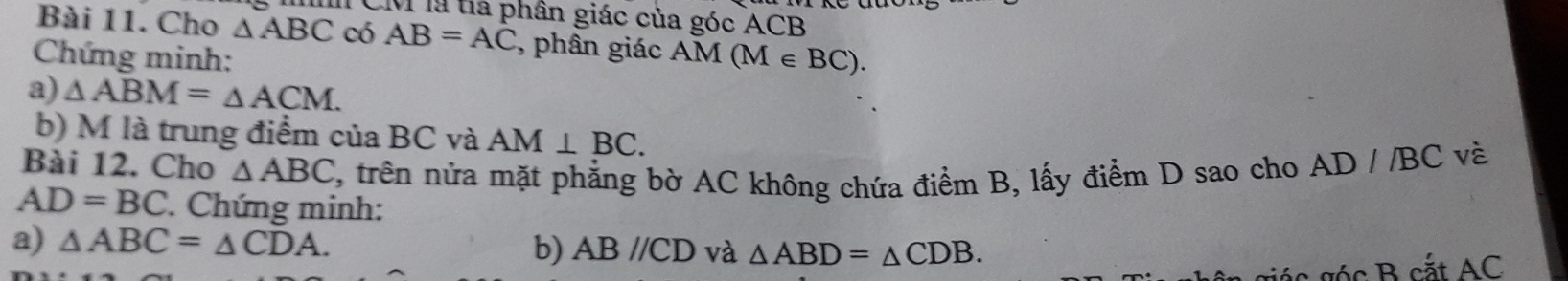 CM là tía phân giác của góc ACB
Bài 11. Cho △ ABC có AB=AC , phân giác AM
Chứng minh: (M∈ BC). 
a) △ ABM=△ ACM. 
b) M là trung điểm của BC và AM⊥ BC. 
Bài 12. Cho △ ABC , trên nửa mặt phẳng bờ AC không chứa điểm B, lấy điểm D sao cho AD//BC vè
AD=BC. Chứng minh: 
a) △ ABC=△ CDA. 
b) ABparallel CD và △ ABD=△ CDB.
ác g c B cắt AC