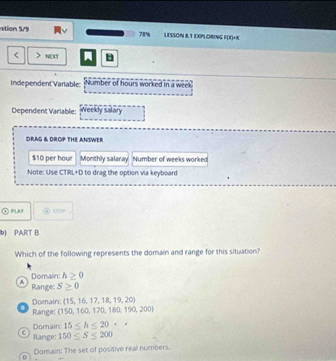 stion 5/9 78% LESSON 8.1 EXPLORING F(X)+K
< > NEXT
Independent Variable: Number of hours worked in a week
Dependent Variable: Weekly salary
DRAG & DROP THE ANSWER
$10 per hour Monthly salaray Number of weeks worked
Note: Use CTRL+D to drag the option via keyboard
PLAY ⑥ STOP
b) PART B
Which of the following represents the domain and range for this situation?
Domain: h≥ 0
A Range: S≥ 0
Domain: 15, 16, 17, 18,19,20
Range: 150, 1 50,170,180,190,200)
Domain: 15≤ h≤ 20
C Range: 150≤ S≤ 200
Domain: The set of positive real numbers.
D