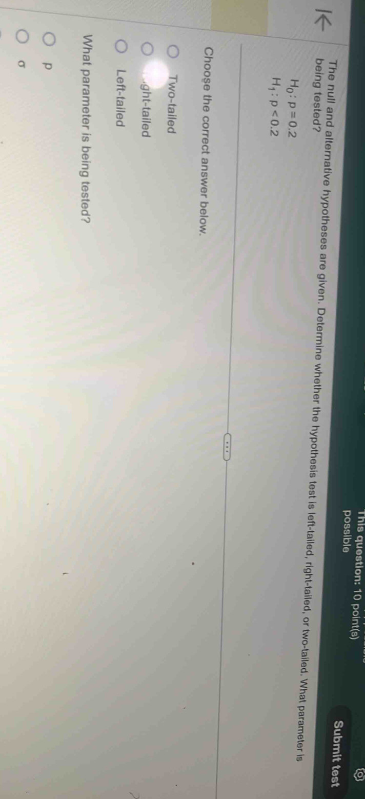 This question: 10 point(s)
possible Submit test
being tested?
The null and alternative hypotheses are given. Determine whether the hypothesis test is left-tailed, right-tailed, or two-tailed. What parameter is
H_0:p=0.2
H_1:p<0.2
Choose the correct answer below.
Two-tailed
ght-tailed
Left-tailed
What parameter is being tested?
p
σ