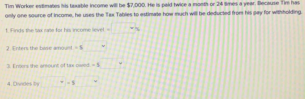 Tim Worker estimates his taxable income will be $7,000. He is paid twice a month or 24 times a year. Because Tim has 
only one source of income, he uses the Tax Tables to estimate how much will be deducted from his pay for withholding. 
1. Finds the tax rate for his income level. =□ %
2. Enters the base amount. =$□
3. Enters the amount of tax owed. =$□
4. Divides by □ =$□