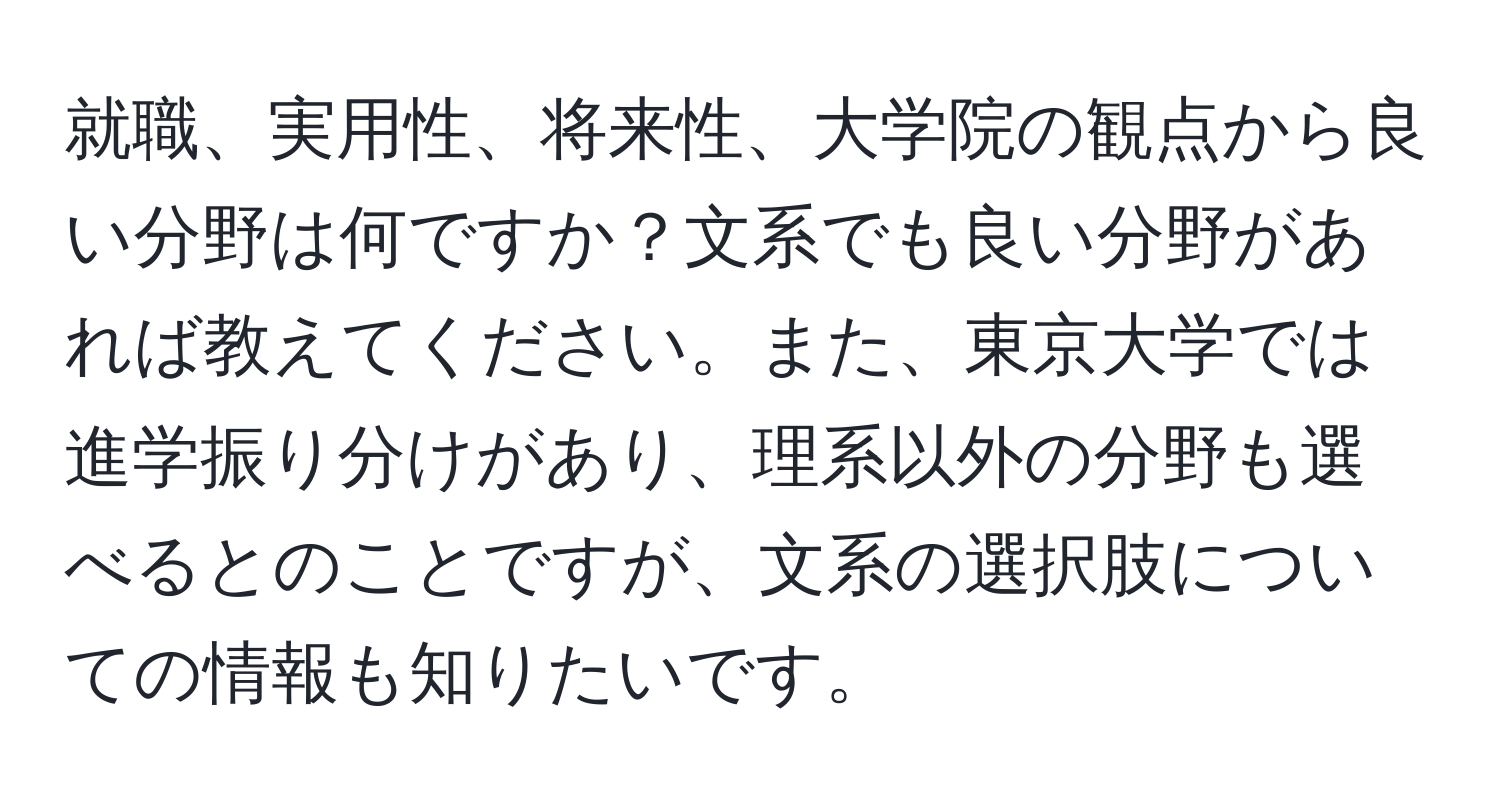 就職、実用性、将来性、大学院の観点から良い分野は何ですか？文系でも良い分野があれば教えてください。また、東京大学では進学振り分けがあり、理系以外の分野も選べるとのことですが、文系の選択肢についての情報も知りたいです。